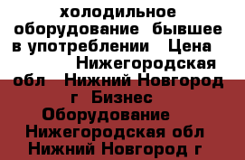 холодильное оборудование ,бывшее в употреблении › Цена ­ 10 000 - Нижегородская обл., Нижний Новгород г. Бизнес » Оборудование   . Нижегородская обл.,Нижний Новгород г.